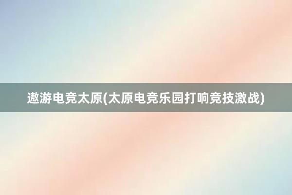 遨游电竞太原(太原电竞乐园打响竞技激战)