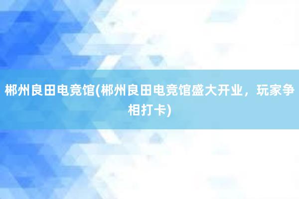 郴州良田电竞馆(郴州良田电竞馆盛大开业，玩家争相打卡)