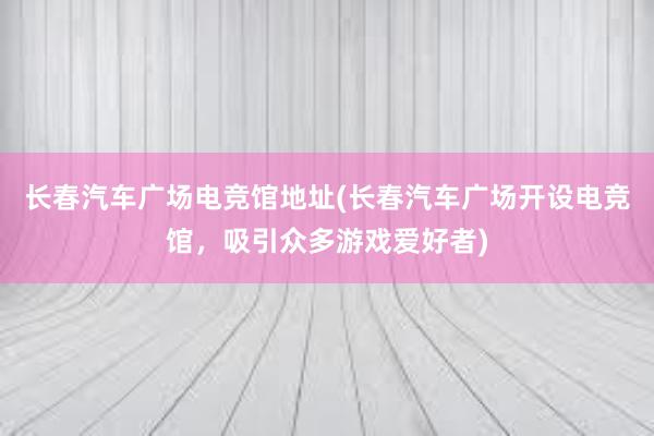 长春汽车广场电竞馆地址(长春汽车广场开设电竞馆，吸引众多游戏爱好者)