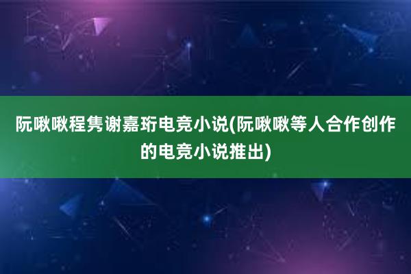 阮啾啾程隽谢嘉珩电竞小说(阮啾啾等人合作创作的电竞小说推出)