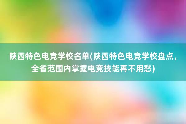 陕西特色电竞学校名单(陕西特色电竞学校盘点，全省范围内掌握电竞技能再不用愁)