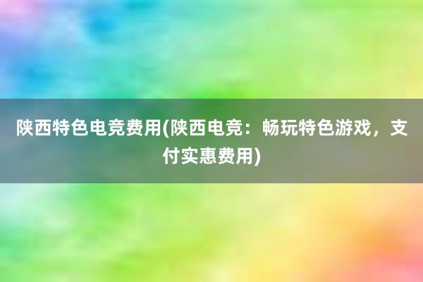 陕西特色电竞费用(陕西电竞：畅玩特色游戏，支付实惠费用)