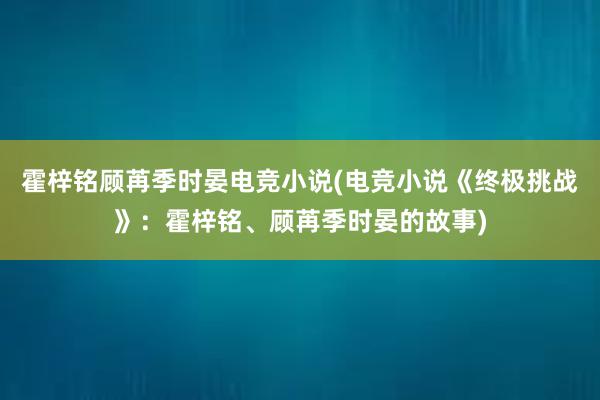 霍梓铭顾苒季时晏电竞小说(电竞小说《终极挑战》：霍梓铭、顾苒季时晏的故事)