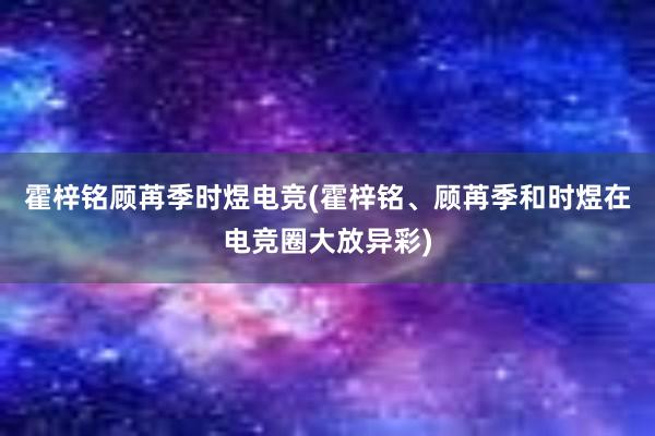 霍梓铭顾苒季时煜电竞(霍梓铭、顾苒季和时煜在电竞圈大放异彩)