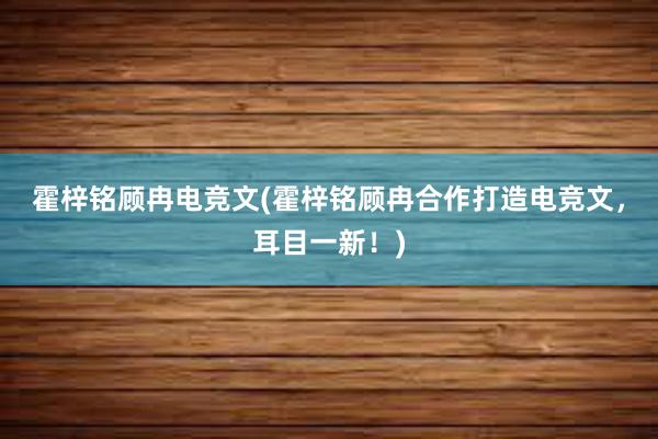 霍梓铭顾冉电竞文(霍梓铭顾冉合作打造电竞文，耳目一新！)