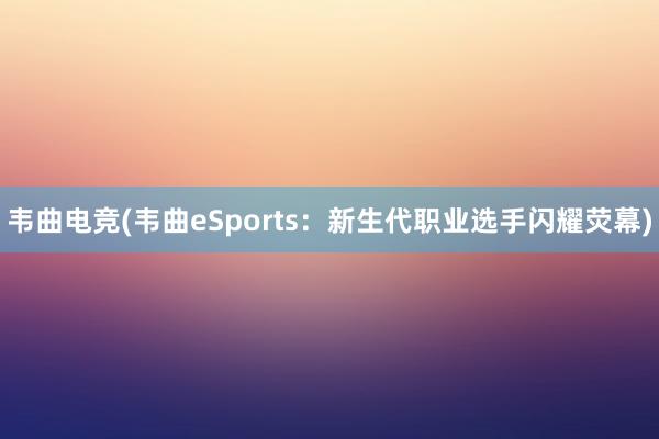 韦曲电竞(韦曲eSports：新生代职业选手闪耀荧幕)