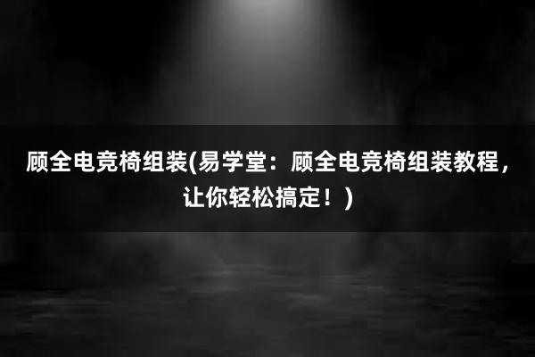 顾全电竞椅组装(易学堂：顾全电竞椅组装教程，让你轻松搞定！)