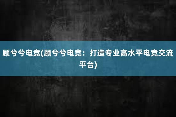 顾兮兮电竞(顾兮兮电竞：打造专业高水平电竞交流平台)