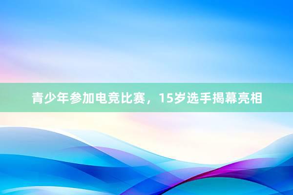 青少年参加电竞比赛，15岁选手揭幕亮相