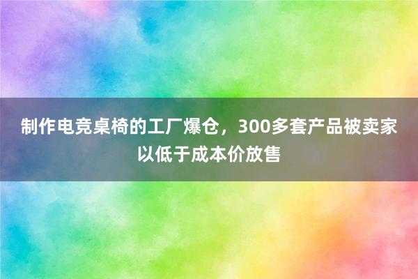 制作电竞桌椅的工厂爆仓，300多套产品被卖家以低于成本价放售