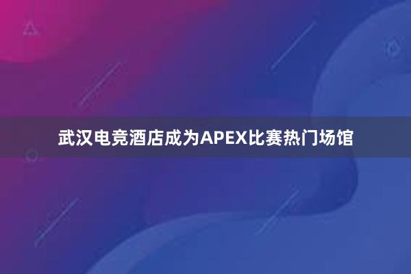 武汉电竞酒店成为APEX比赛热门场馆