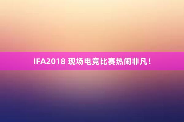 IFA2018 现场电竞比赛热闹非凡！