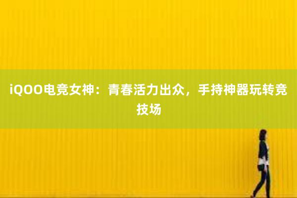 iQOO电竞女神：青春活力出众，手持神器玩转竞技场