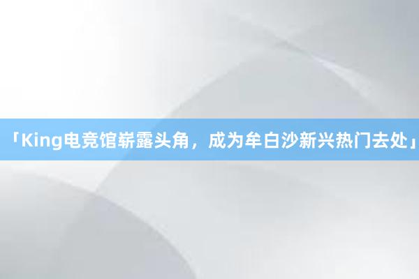 「King电竞馆崭露头角，成为牟白沙新兴热门去处」