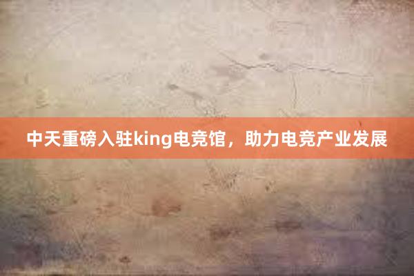 中天重磅入驻king电竞馆，助力电竞产业发展