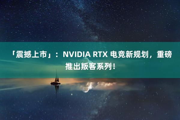 「震撼上市」：NVIDIA RTX 电竞新规划，重磅推出叛客系列！