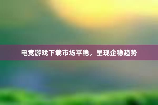 电竞游戏下载市场平稳，呈现企稳趋势