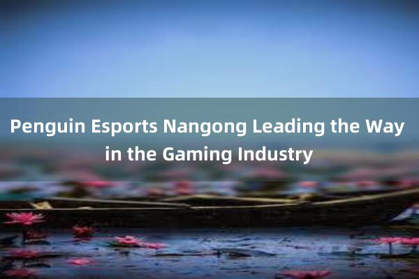 Penguin Esports Nangong Leading the Way in the Gaming Industry