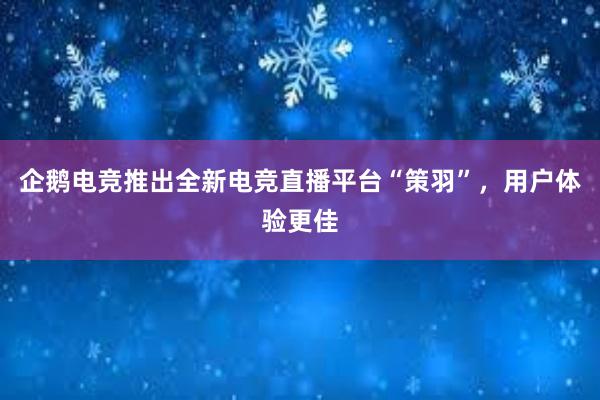 企鹅电竞推出全新电竞直播平台“策羽”，用户体验更佳