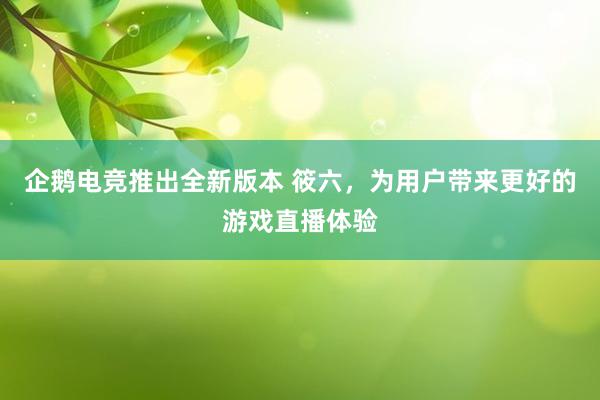 企鹅电竞推出全新版本 筱六，为用户带来更好的游戏直播体验