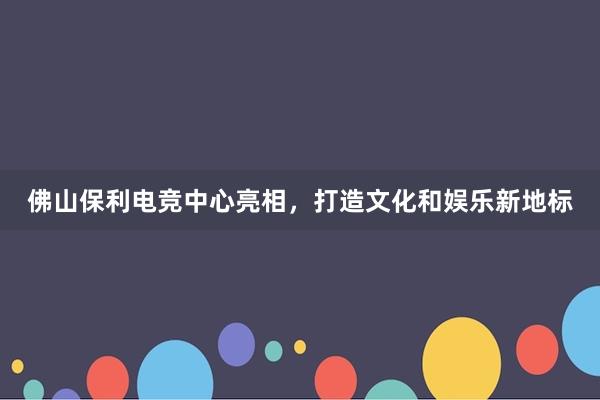 佛山保利电竞中心亮相，打造文化和娱乐新地标