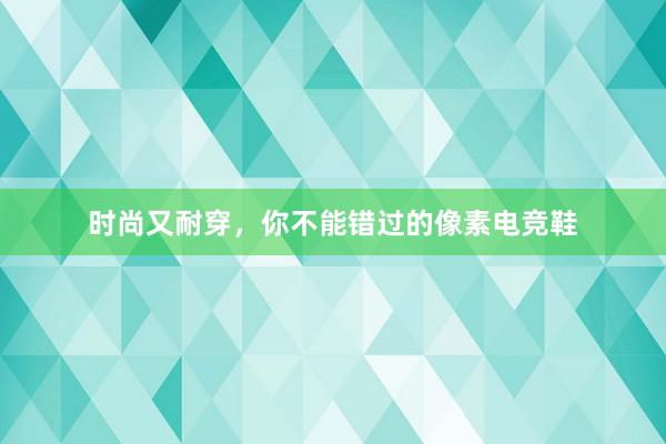 时尚又耐穿，你不能错过的像素电竞鞋