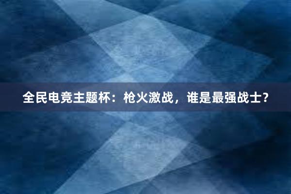 全民电竞主题杯：枪火激战，谁是最强战士？