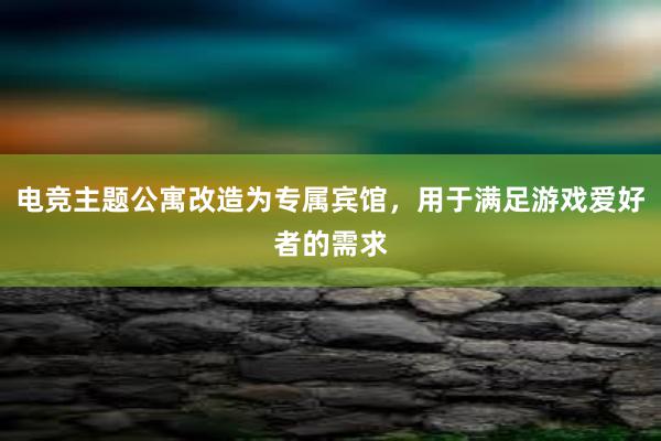 电竞主题公寓改造为专属宾馆，用于满足游戏爱好者的需求