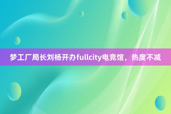 梦工厂局长刘杨开办fullcity电竞馆，热度不减