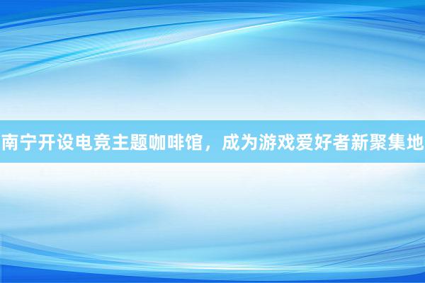 南宁开设电竞主题咖啡馆，成为游戏爱好者新聚集地