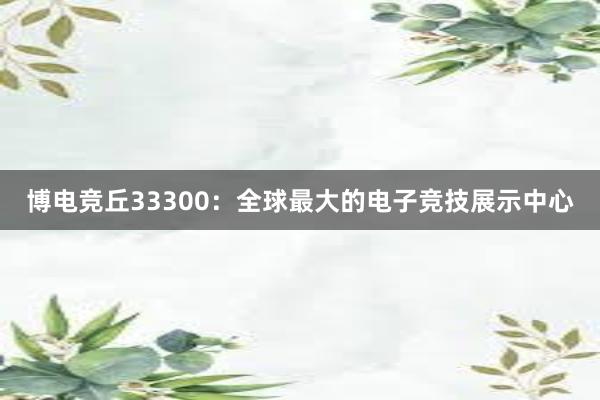 博电竞丘33300：全球最大的电子竞技展示中心