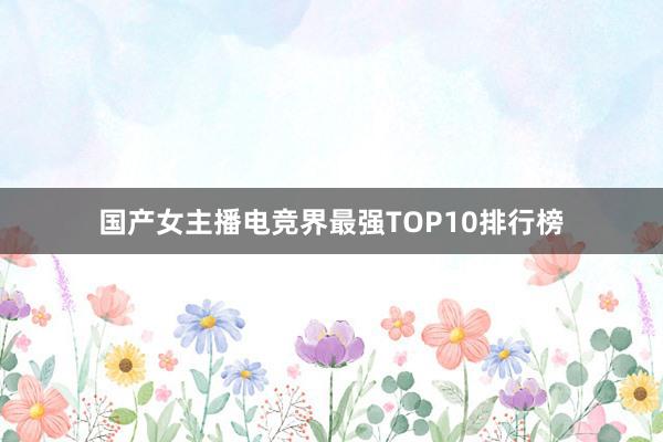 国产女主播电竞界最强TOP10排行榜