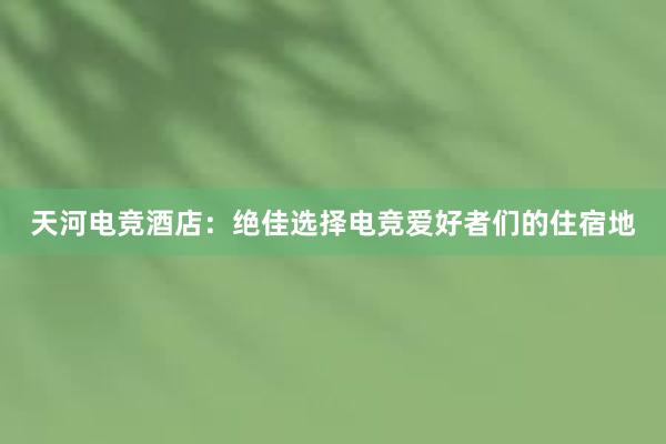 天河电竞酒店：绝佳选择电竞爱好者们的住宿地