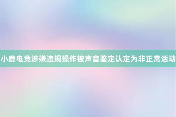 小鹿电竞涉嫌违规操作被声音鉴定认定为非正常活动