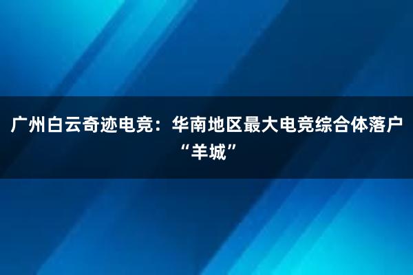 广州白云奇迹电竞：华南地区最大电竞综合体落户“羊城”