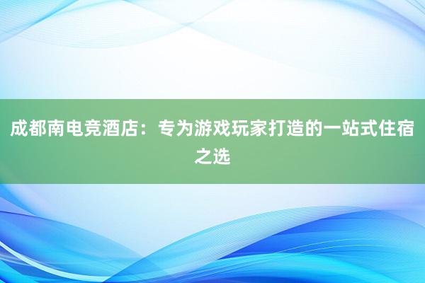 成都南电竞酒店：专为游戏玩家打造的一站式住宿之选