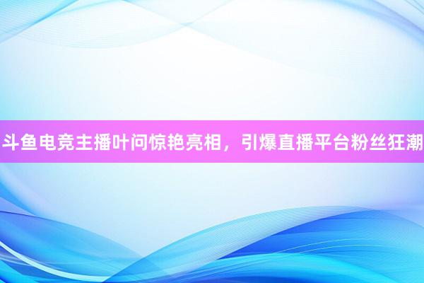 斗鱼电竞主播叶问惊艳亮相，引爆直播平台粉丝狂潮