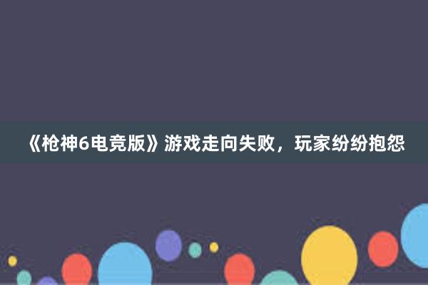 《枪神6电竞版》游戏走向失败，玩家纷纷抱怨