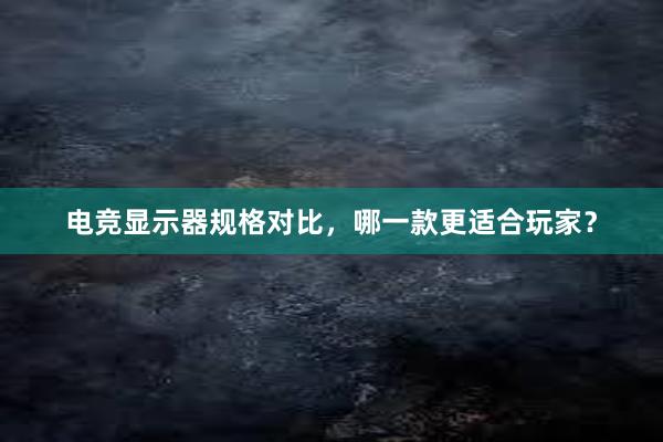 电竞显示器规格对比，哪一款更适合玩家？