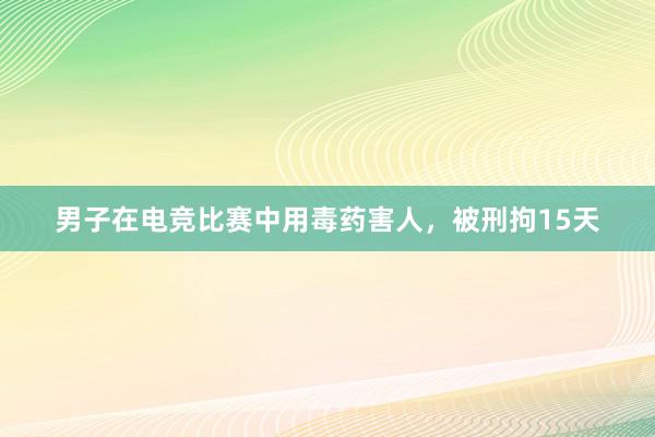 男子在电竞比赛中用毒药害人，被刑拘15天