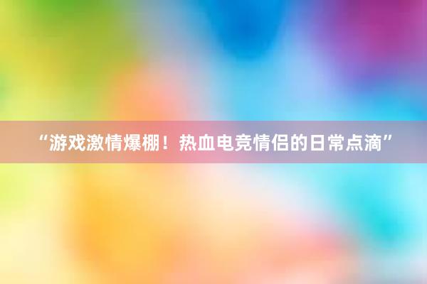 “游戏激情爆棚！热血电竞情侣的日常点滴”