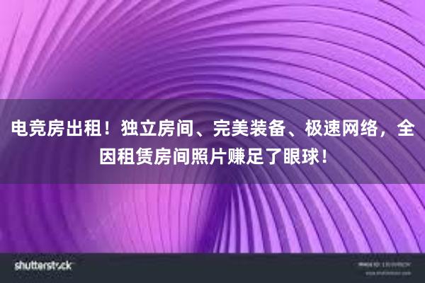 电竞房出租！独立房间、完美装备、极速网络，全因租赁房间照片赚足了眼球！