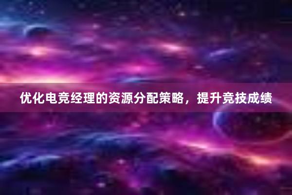 优化电竞经理的资源分配策略，提升竞技成绩