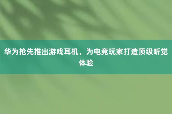 华为抢先推出游戏耳机，为电竞玩家打造顶级听觉体验