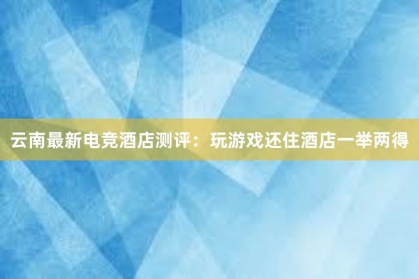 云南最新电竞酒店测评：玩游戏还住酒店一举两得