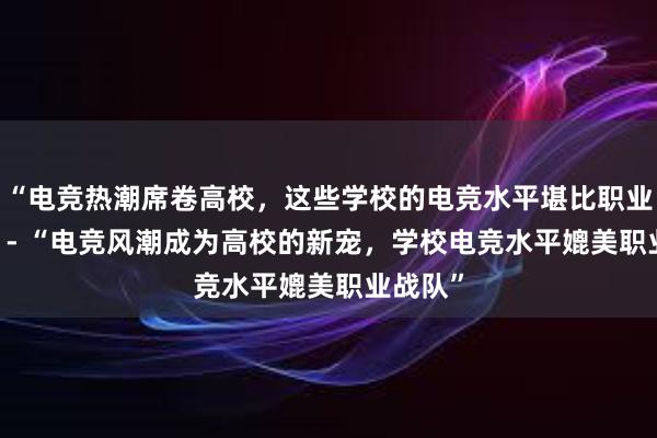 “电竞热潮席卷高校，这些学校的电竞水平堪比职业战队”  - “电竞风潮成为高校的新宠，学校电竞水平媲美职业战队”