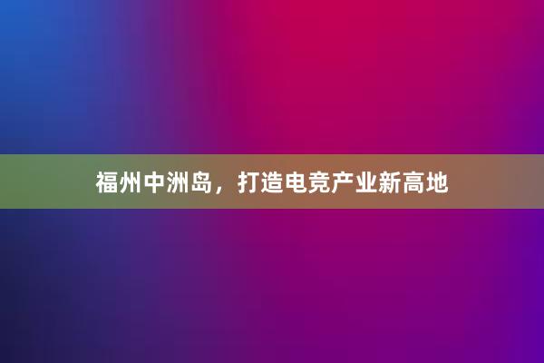 福州中洲岛，打造电竞产业新高地