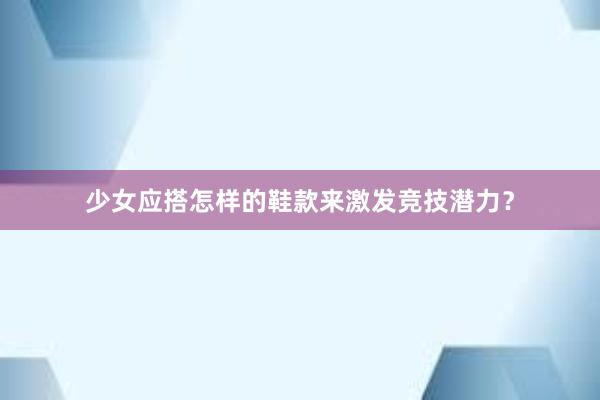 少女应搭怎样的鞋款来激发竞技潜力？