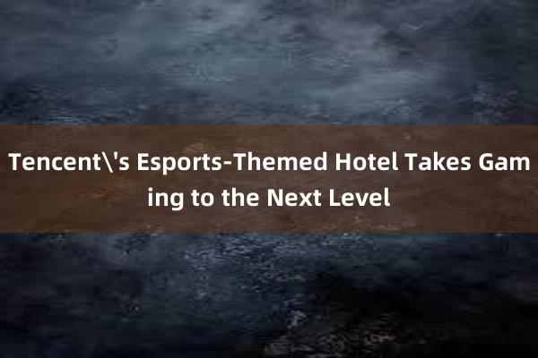 Tencent's Esports-Themed Hotel Takes Gaming to the Next Level