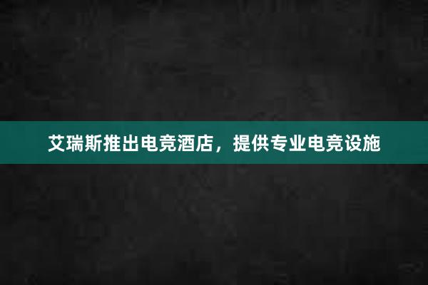 艾瑞斯推出电竞酒店，提供专业电竞设施